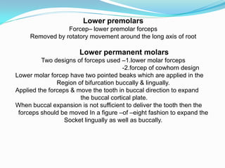 Lower premolars
Forcep– lower premolar forceps
Removed by rotatory movement around the long axis of root
Lower permanent molars
Two designs of forceps used –1.lower molar forceps
-2.forcep of cowhorn design
Lower molar forcep have two pointed beaks which are applied in the
Region of bifurcation buccally & lingually.
Applied the forceps & move the tooth in buccal direction to expand
the buccal cortical plate.
When buccal expansion is not sufficient to deliver the tooth then the
forceps should be moved In a figure –of –eight fashion to expand the
Socket lingually as well as buccally.
 