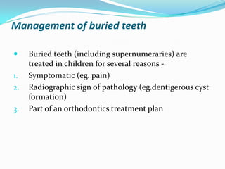 Management of buried teeth
 Buried teeth (including supernumeraries) are
treated in children for several reasons -
1. Symptomatic (eg. pain)
2. Radiographic sign of pathology (eg.dentigerous cyst
formation)
3. Part of an orthodontics treatment plan
 