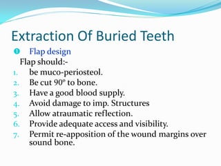 Extraction Of Buried Teeth
 Flap design
Flap should:-
1. be muco-periosteol.
2. Be cut 90º to bone.
3. Have a good blood supply.
4. Avoid damage to imp. Structures
5. Allow atraumatic reflection.
6. Provide adequate access and visibility.
7. Permit re-apposition of the wound margins over
sound bone.
 