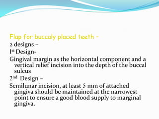Flap for buccaly placed teeth –
2 designs –
Ist Design-
Gingival margin as the horizontal component and a
vertical relief incision into the depth of the buccal
sulcus
2nd Design –
Semilunar incision, at least 5 mm of attached
gingiva should be maintained at the narrowest
point to ensure a good blood supply to marginal
gingiva.
 
