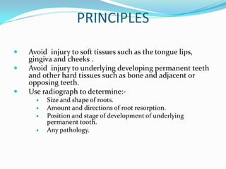 PRINCIPLES
 Avoid injury to soft tissues such as the tongue lips,
gingiva and cheeks .
 Avoid injury to underlying developing permanent teeth
and other hard tissues such as bone and adjacent or
opposing teeth.
 Use radiograph to determine:-
 Size and shape of roots.
 Amount and directions of root resorption.
 Position and stage of development of underlying
permanent tooth.
 Any pathology.
 