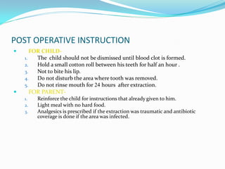 POST OPERATIVE INSTRUCTION
 FOR CHILD-
1. The child should not be dismissed until blood clot is formed.
2. Hold a small cotton roll between his teeth for half an hour .
3. Not to bite his lip.
4. Do not disturb the area where tooth was removed.
5. Do not rinse mouth for 24 hours after extraction.
 FOR PARENT-
1. Reinforce the child for instructions that already given to him.
2. Light meal with no hard food.
3. Analgesics is prescribed if the extraction was traumatic and antibiotic
coverage is done if the area was infected.
 
