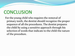 CONCLUSION
For the young child who requires the removal of
primary teeth, the dentist should recognize the proper
sequence of all the procedures. The dentist prepares
the child by using a sensitive approach through his
selection of words that indicate to the child the nature
of the procedure.
 