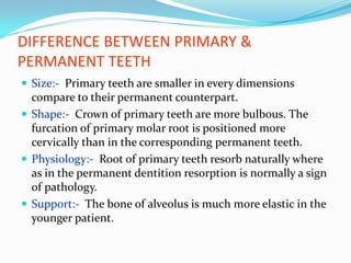 DIFFERENCE BETWEEN PRIMARY &
PERMANENT TEETH
 Size:- Primary teeth are smaller in every dimensions
compare to their permanent counterpart.
 Shape:- Crown of primary teeth are more bulbous. The
furcation of primary molar root is positioned more
cervically than in the corresponding permanent teeth.
 Physiology:- Root of primary teeth resorb naturally where
as in the permanent dentition resorption is normally a sign
of pathology.
 Support:- The bone of alveolus is much more elastic in the
younger patient.
 