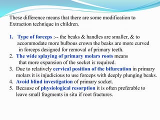 These difference means that there are some modification to
Extraction technique in children.
1. Type of forceps :-- the beaks & handles are smaller, & to
accommodate more bulbous crown the beaks are more curved
in forceps designed for removal of primary teeth.
2. The wide splaying of primary molars roots means
that more expansion of the socket is required.
3. Due to relatively cervical position of the bifurcation in primary
molars it is injudicious to use forceps with deeply plunging beaks.
4. Avoid blind investigation of primary socket.
5. Because of physiological resorption it is often preferable to
leave small fragments in situ if root fractures.
 