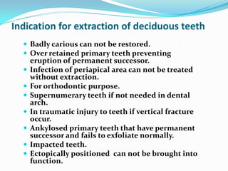 Indication for extraction of deciduous teeth
 Badly carious can not be restored.
 Over retained primary teeth preventing
eruption of permanent successor.
 Infection of periapical area can not be treated
without extraction.
 For orthodontic purpose.
 Supernumerary teeth if not needed in dental
arch.
 In traumatic injury to teeth if vertical fracture
occur.
 Ankylosed primary teeth that have permanent
successor and fails to exfoliate normally.
 Impacted teeth.
 Ectopically positioned can not be brought into
function.
 