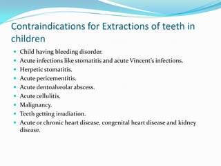 Contraindications for Extractions of teeth in
children
 Child having bleeding disorder.
 Acute infections like stomatitis and acute Vincent’s infections.
 Herpetic stomatitis.
 Acute pericementitis.
 Acute dentoalveolar abscess.
 Acute cellulitis.
 Malignancy.
 Teeth getting irradiation.
 Acute or chronic heart disease, congenital heart disease and kidney
disease.
 