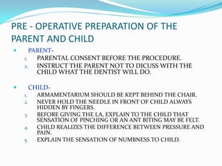 PRE - OPERATIVE PREPARATION OF THE
PARENT AND CHILD
 PARENT-
1. PARENTAL CONSENT BEFORE THE PROCEDURE.
2. INSTRUCT THE PARENT NOT TO DICUSS WITH THE
CHILD WHAT THE DENTIST WILL DO.
 CHILD-
1. ARMAMENTARIUM SHOULD BE KEPT BEHIND THE CHAIR.
2. NEVER HOLD THE NEEDLE IN FRONT OF CHILD ALWAYS
HIDDEN BY FINGERS.
3. BEFORE GIVING THE LA, EXPLAIN TO THE CHILD THAT
SENSATION OF PINCHING OR AN ANT BITING MAY BE FELT.
4. CHILD REALIZES THE DIFFERENCE BETWEEN PRESSURE AND
PAIN.
5. EXPLAIN THE SENSATION OF NUMBNESS TO CHILD.
 