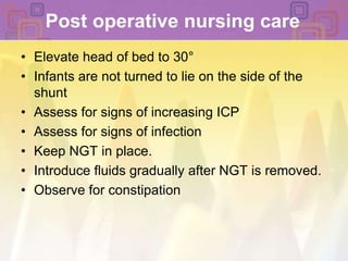 Post operative nursing careElevate head of bed to 30°Infants are not turned to lie on the side of the shuntAssess for signs of increasing ICP Assess for signs of infection Keep NGT in place. Introduce fluids gradually after NGT is removed. Observe for constipation 