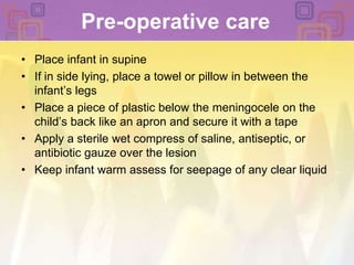 Pre-operative carePlace infant in supine If in side lying, place a towel or pillow in between the infant’s legsPlace a piece of plastic below the meningocele on the child’s back like an apron and secure it with a tapeApply a sterile wet compress of saline, antiseptic, or antibiotic gauze over the lesion Keep infant warm assess for seepage of any clear liquid 