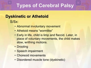 Types of Cerebral Palsy Dyskinetic or AthetoidS/Sx: Abnormal involuntary movement Athetoid means “wormlike” Early in life, child is limp and flaccid. Later, in place of voluntary movements, the child makes slow, writhing motions. DroolingSpeech impairment Choreoid movements Disordered muscle tone (dyskinetic) 