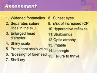 AssessmentWidened fontanellesSeparates suture lines in the skullEnlarged head diameterShiny scalpProminent scalp veins “Bossing” of foreheadShrill cry  Sunset eyess/sx of increased ICPHyperactive reflexesStrabismus Optic atrophy IrritableLethargic Failure to thrive 