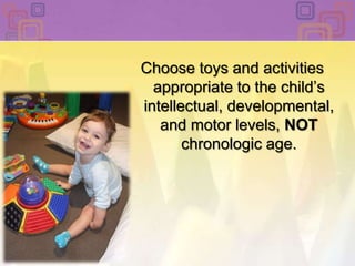 Choose toys and activities appropriate to the child’s intellectual, developmental, and motor levels, NOT chronologic age. 