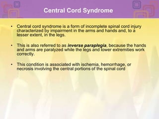 Central Cord SyndromeCentral cord syndrome is a form of incomplete spinal cord injury characterized by impairment in the arms and hands and, to a lesser extent, in the legs. This is also referred to as inverse paraplegia, because the hands and arms are paralyzed while the legs and lower extremities work correctly.This condition is associated with ischemia, hemorrhage, or necrosis involving the central portions of the spinal cord
