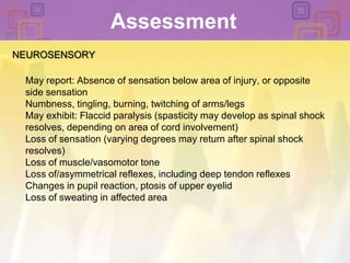 Assessment NEUROSENSORYMay report: Absence of sensation below area of injury, or opposite side sensationNumbness, tingling, burning, twitching of arms/legsMay exhibit: Flaccid paralysis (spasticity may develop as spinal shock resolves, depending on area of cord involvement)Loss of sensation (varying degrees may return after spinal shock resolves)Loss of muscle/vasomotor toneLoss of/asymmetrical reflexes, including deep tendon reflexesChanges in pupil reaction, ptosis of upper eyelidLoss of sweating in affected area