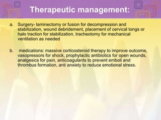 Therapeutic management:Surgery- laminectomy or fusion for decompression and stabilization, wound debridement, placement of cervical tongs or halo traction for stabilization, tracheotomy for mechanical ventilation as needed medications: massive corticosteroid therapy to improve outcome, vasopressors for shock, prophylactic antibiotics for open wounds, analgesics for pain, anticoagulants to prevent emboli and thrombus formation, anti anxiety to reduce emotional stress.