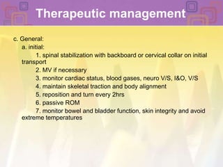 Therapeutic managementc. General:	a. initial: 		1. spinal stabilization with backboard or cervical collar on initial transport 		2. MV if necessary 		3. monitor cardiac status, blood gases, neuro V/S, I&O, V/S		4. maintain skeletal traction and body alignment 		5. reposition and turn every 2hrs		6. passive ROM		7. monitor bowel and bladder function, skin integrity and avoid extreme temperatures