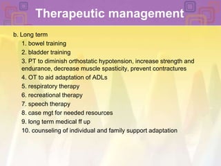 Therapeutic managementb. Long term 	1. bowel training	2. bladder training 	3. PT to diminish orthostatic hypotension, increase strength and endurance, decrease muscle spasticity, prevent contractures	4. OT to aid adaptation of ADLs	5. respiratory therapy	6. recreational therapy	7. speech therapy	8. case mgt for needed resources	9. long term medical ff up 	10. counseling of individual and family support adaptation 