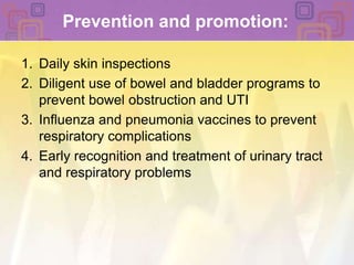 Prevention and promotion:Daily skin inspectionsDiligent use of bowel and bladder programs to prevent bowel obstruction and UTIInfluenza and pneumonia vaccines to prevent respiratory complications Early recognition and treatment of urinary tract and respiratory problems 