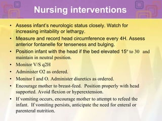 Nursing interventions Assess infant’s neurologic status closely. Watch for increasing irritability or lethargy. Measure and record head circumference every 4H. Assess anterior fontanelle for tenseness and bulging. Position infant with the head if the bed elevated 15º to 30° and maintain in neutral position. Monitor V/S q2HAdminister O2 as ordered.Monitor I and O. Administer diuretics as ordered. Encourage mother to breast-feed.  Position properly with head supported. Avoid flexion or hyperextension. If vomiting occurs, encourage mother to attempt to refeed the infant.  If vomiting persists, anticipate the need for enteral or parenteral nutrition. 
