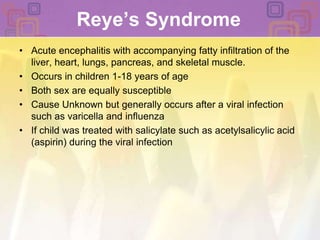 Reye’s SyndromeAcute encephalitis with accompanying fatty infiltration of the liver, heart, lungs, pancreas, and skeletal muscle. Occurs in children 1-18 years of age Both sex are equally susceptible Cause Unknown but generally occurs after a viral infection such as varicella and influenzaIf child was treated with salicylate such as acetylsalicylic acid (aspirin) during the viral infection 