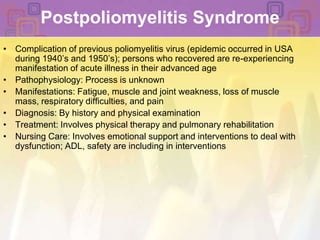 Postpoliomyelitis SyndromeComplication of previous poliomyelitis virus (epidemic occurred in USA during 1940’s and 1950’s); persons who recovered are re-experiencing manifestation of acute illness in their advanced agePathophysiology: Process is unknownManifestations: Fatigue, muscle and joint weakness, loss of muscle mass, respiratory difficulties, and painDiagnosis: By history and physical examinationTreatment: Involves physical therapy and pulmonary rehabilitationNursing Care: Involves emotional support and interventions to deal with dysfunction; ADL, safety are including in interventions