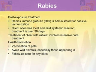 RabiesPost-exposure treatmentRabies immune globulin (RIG) is administered for passive immunizationClient often has local and mild systemic reaction; treatment is over 30 daysTreatment of client with rabies: involves intensive care treatmentHealth PromotionVaccination of petsAvoid wild animals, especially those appearing illFollow up care for any bites
