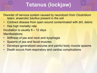 Tetanus (lockjaw) Disorder of nervous system caused by neurotoxin from Clostridium tetani, anaerobic bacillus present in the soilContract disease from open wound contaminated with dirt, debrisHas high mortality rateIncubation is usually 8 – 12 daysManifestations Stiffness of jaw and neck and dysphagiaSpasms of jaw and facial musclesDevelops generalized seizures and painful body muscle spasmsDeath occurs from respiratory and cardiac complications