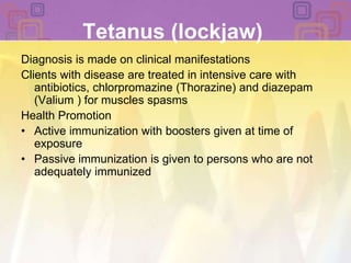 Tetanus (lockjaw)Diagnosis is made on clinical manifestationsClients with disease are treated in intensive care with antibiotics, chlorpromazine (Thorazine) and diazepam (Valium ) for muscles spasmsHealth PromotionActive immunization with boosters given at time of exposurePassive immunization is given to persons who are not adequately immunized