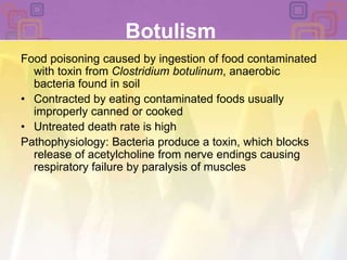 BotulismFood poisoning caused by ingestion of food contaminated with toxin from Clostridium botulinum, anaerobic bacteria found in soilContracted by eating contaminated foods usually improperly canned or cookedUntreated death rate is highPathophysiology: Bacteria produce a toxin, which blocks release of acetylcholine from nerve endings causing respiratory failure by paralysis of muscles