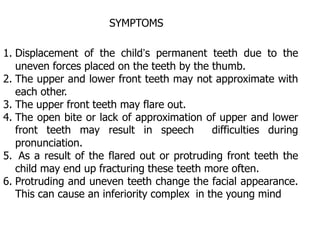 1. Displacement of the child’s permanent teeth due to the
uneven forces placed on the teeth by the thumb.
2. The upper and lower front teeth may not approximate with
each other.
3. The upper front teeth may flare out.
4. The open bite or lack of approximation of upper and lower
front teeth may result in speech difficulties during
pronunciation.
5. As a result of the flared out or protruding front teeth the
child may end up fracturing these teeth more often.
6. Protruding and uneven teeth change the facial appearance.
This can cause an inferiority complex in the young mind
SYMPTOMS
 