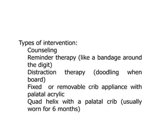 Types of intervention:
 Counseling
 Reminder therapy (like a bandage around
the digit)
 Distraction therapy (doodling when
board)
 Fixed or removable crib appliance with
palatal acrylic
 Quad helix with a palatal crib (usually
worn for 6 months)
 