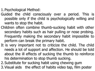 1.Psychological Method:
Guided the child consciously over a period. This is
possible only if the child is psychologically willing and
wants to stop the habit.
Children often combine thumb-sucking habit with other
secondary habits such as hair pulling or nose probing.
Frequently making the secondary habit impossible to
perform can break the primary habit.
It is very important not to criticize the child. The child
needs a lot of support and affection. He should be told
about the ill effects of sucking the thumb to reinforce
his determination to stop thumb sucking.
2.Substitute for sucking habit using chewing gum
3.Visual aids the effect of habits video tap, film poster
 