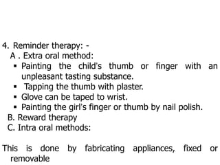 4. Reminder therapy: -
A . Extra oral method:
 Painting the child’s thumb or finger with an
unpleasant tasting substance.
 Tapping the thumb with plaster.
 Glove can be taped to wrist.
 Painting the girl’s finger or thumb by nail polish.
B. Reward therapy
C. Intra oral methods:
This is done by fabricating appliances, fixed or
removable
 