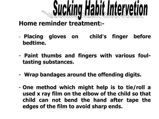 Home reminder treatment:-
- Placing gloves on child’s finger before
bedtime.
- Paint thumbs and fingers with various foul-
tasting substances.
- Wrap bandages around the offending digits.
- One method which might help is to tie/roll a
used x ray film on the elbow of the child so that
child can not bend the hand after tape the
edges of the film to avoid sharp ends.
 