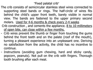 “Fixed palatal crib“
The crib consists of semicircular stainless steel wires connected to
supporting steel bands or rings. The half-circle of wires fits
behind the child's upper front teeth, barely visible in normal
view. The bands are fastened to the upper primary second
molars. Used for 4-6 months & check every 2-4 weeks
Crib construction , and cements the appliance. 8 to 10 millimeters
of open bite, can close within a few months.
- Crib wires prevent the thumb or finger from touching the gums
behind the front teeth and on the palate (roof of the mouth),
turning a pleasant experience into an unpleasant one. Deriving
no satisfaction from the activity, the child has no incentive to
continue.
- Instructions (avoiding gum chewing, hard and sticky candy,
popcorn, peanuts). Not pull on the crib with fingers. Thorough
tooth brushing after each meal.
 
