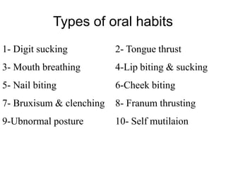 Types of oral habits
1- Digit sucking 2- Tongue thrust
3- Mouth breathing 4-Lip biting & sucking
5- Nail biting 6-Cheek biting
7- Bruxisum & clenching 8- Franum thrusting
9-Ubnormal posture 10- Self mutilaion
 