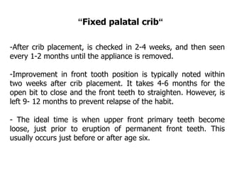 -After crib placement, is checked in 2-4 weeks, and then seen
every 1-2 months until the appliance is removed.
-Improvement in front tooth position is typically noted within
two weeks after crib placement. It takes 4-6 months for the
open bit to close and the front teeth to straighten. However, is
left 9- 12 months to prevent relapse of the habit.
- The ideal time is when upper front primary teeth become
loose, just prior to eruption of permanent front teeth. This
usually occurs just before or after age six.
“Fixed palatal crib“
 