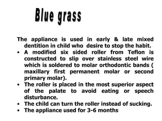 The appliance is used in early & late mixed
dentition in child who desire to stop the habit.
• A modified six sided roller from Teflon is
constructed to slip over stainless steel wire
which is soldered to molar orthodontic bands (
maxillary first permanent molar or second
primary molar).
• The roller is placed in the most superior aspect
of the palate to avoid eating or speech
disturbance.
• The child can turn the roller instead of sucking.
• The appliance used for 3-6 months
 
