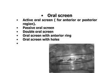 • Oral screen
• Active oral screen ( for anterior or posterior
region).
• Passive oral screen
• Double oral screen
• Oral screen with anterior ring
• Oral screen with holes
•
 