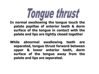 In normal swallowing the tongue touch the
palate papillae of anterior teeth & dorm
surface of the tongue in contact with the
palate and lips are tightly closed together
While abnormal swallowing teeth are
separated, tongue thrust forward between
upper & lower anterior teeth, dorm
surface of the tongue away from the
palate and lips are separated.
 