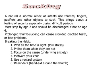 A natural & normal reflex of infants use thumbs, fingers,
pacifiers and other objects to suck. This brings about a
feeling of security especially during difficult periods.
Most stop by age 2 and should be discouraged if not be age
4.
Prolonged thumb-sucking can cause crowded crooked teeth,
or bite problems.
Breaking the Habit:
1. Wait till the time is right. (low stress)
2. Praise them when they are not
3. Focus on the cause (underlying anxiety)
4. Motivate your child
5. Use a reward system
6. Reminders (band-aid around the thumb)
 