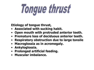 Etiology of tongue thrust,
• Associated with sucking habit.
• Open mouth with protruded anterior teeth.
• Premature loss of deciduous anterior teeth.
• Respiratory obstruction due to large tonsile
• Macroglossia as in acromegaly.
• Ankyloglossia.
• Prolonged artificial feeding.
• Muscular imbalance.
 