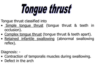 Tongue thrust classified into
• Simple tongue thrust (tongue thrust & teeth in
occlusion).
• Complex tongue thrust (tongue thrust & teeth apart).
• Retained infantile swallowing (abnormal swallowing
reflex).
Diagnosis: -
• Contraction of temporalis muscles during swallowing.
• Defect in the arch
 