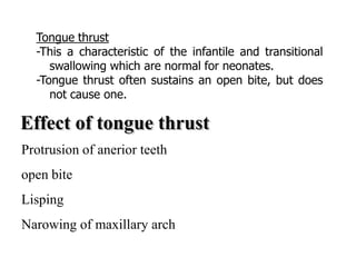 Tongue thrust
-This a characteristic of the infantile and transitional
swallowing which are normal for neonates.
-Tongue thrust often sustains an open bite, but does
not cause one.
Protrusion of anerior teeth
open bite
Lisping
Narowing of maxillary arch
 