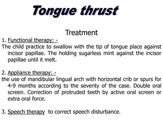 Treatment
1. Functional therapy: -
The child practice to swallow with the tip of tongue place against
incisor papillae. The holding sugarless mint against the incisor
papillae until it melt.
2. Appliance therapy: -
the use of mandibular lingual arch with horizontal crib or spurs for
4-9 months according to the severity of the case. Double oral
screen. Correction of protruded teeth by active oral screen or
extra oral force.
3. Speech therapy to correct speech disturbance.
 