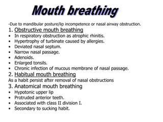 -Due to mandibular posture/lip incompetence or nasal airway obstruction.
1. Obstructive mouth breathing
• In respiratory obstruction as atrophic rhinitis.
• Hypertrophy of turbinate caused by allergies.
• Deviated nasal septum.
• Narrow nasal passage.
• Adenoids.
• Enlarged tonsils.
• Chronic infection of mucous membrane of nasal passage.
2. Habitual mouth breathing
As a habit persist after removal of nasal obstructions
3. Anatomical mouth breathing
• Hypotonic upper lip
• Protruded anterior teeth.
• Associated with class II division I.
• Secondary to sucking habit.
 