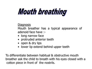 Diagnosis
Mouth breather has a typical appearance of
adenoid face have :-
• long narrow face
• protruded anterior teeth
• open & dry lips
• lower lip extend behind upper teeth
To differentiate between habitual & obstructive mouth
breather ask the child to breath with his eyes closed with a
cotton piece in front of the nostrils.
 