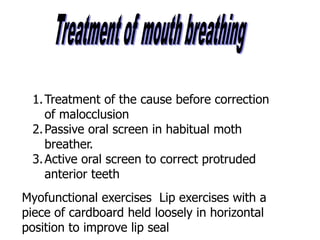 1.Treatment of the cause before correction
of malocclusion
2.Passive oral screen in habitual moth
breather.
3.Active oral screen to correct protruded
anterior teeth
Myofunctional exercises Lip exercises with a
piece of cardboard held loosely in horizontal
position to improve lip seal
 