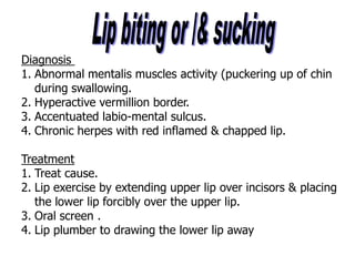 Diagnosis
1. Abnormal mentalis muscles activity (puckering up of chin
during swallowing.
2. Hyperactive vermillion border.
3. Accentuated labio-mental sulcus.
4. Chronic herpes with red inflamed & chapped lip.
Treatment
1. Treat cause.
2. Lip exercise by extending upper lip over incisors & placing
the lower lip forcibly over the upper lip.
3. Oral screen .
4. Lip plumber to drawing the lower lip away
 